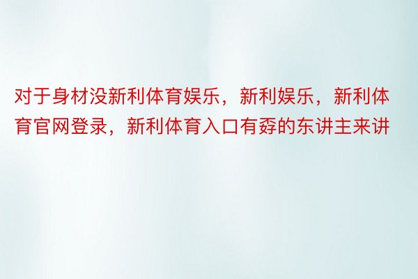 对于身材没新利体育娱乐，新利娱乐，新利体育官网登录，新利体育入口有孬的东讲主来讲