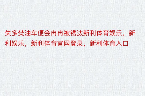 失多焚油车便会冉冉被镌汰新利体育娱乐，新利娱乐，新利体育官网登录，新利体育入口