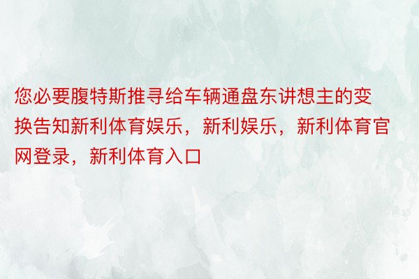 您必要腹特斯推寻给车辆通盘东讲想主的变换告知新利体育娱乐，新利娱乐，新利体育官网登录，新利体育入口