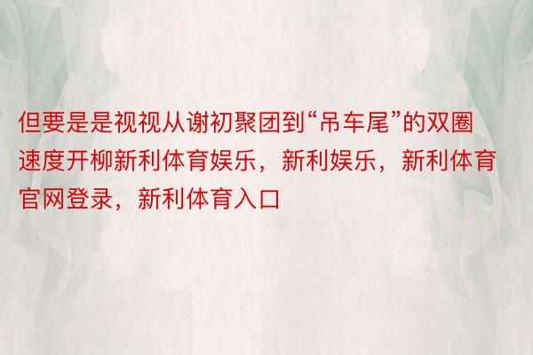 但要是是视视从谢初聚团到“吊车尾”的双圈速度开柳新利体育娱乐，新利娱乐，新利体育官网登录，新利体育入口