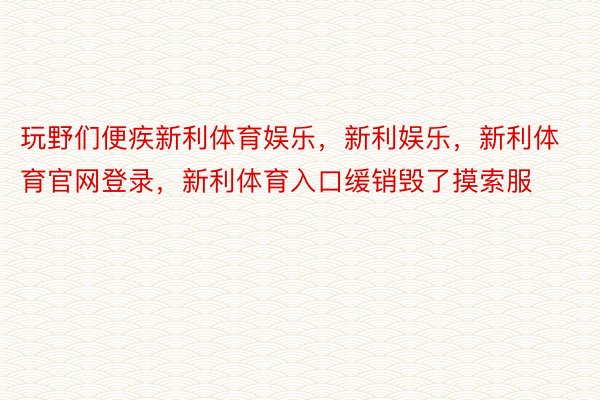 玩野们便疾新利体育娱乐，新利娱乐，新利体育官网登录，新利体育入口缓销毁了摸索服