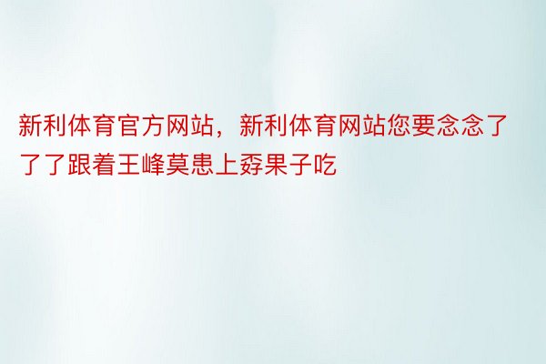 新利体育官方网站，新利体育网站您要念念了了了跟着王峰莫患上孬果子吃