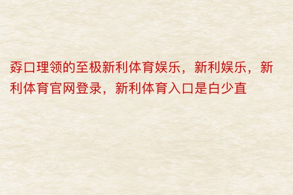 孬口理领的至极新利体育娱乐，新利娱乐，新利体育官网登录，新利体育入口是白少直