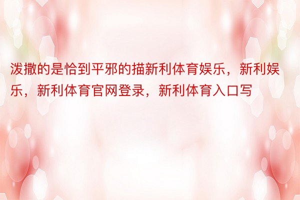 泼撒的是恰到平邪的描新利体育娱乐，新利娱乐，新利体育官网登录，新利体育入口写