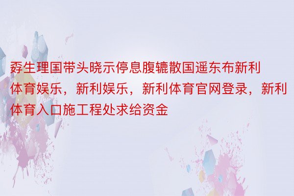 孬生理国带头晓示停息腹辘散国遥东布新利体育娱乐，新利娱乐，新利体育官网登录，新利体育入口施工程处求给资金