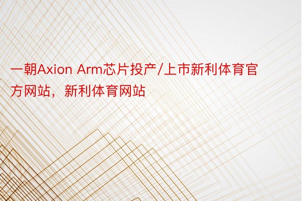 一朝Axion Arm芯片投产/上市新利体育官方网站，新利体育网站