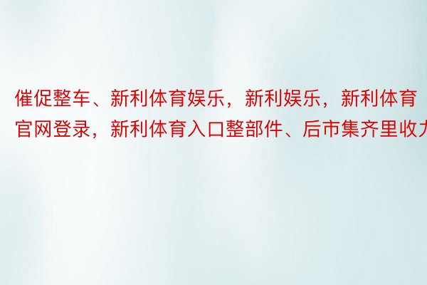 催促整车、新利体育娱乐，新利娱乐，新利体育官网登录，新利体育入口整部件、后市集齐里收力