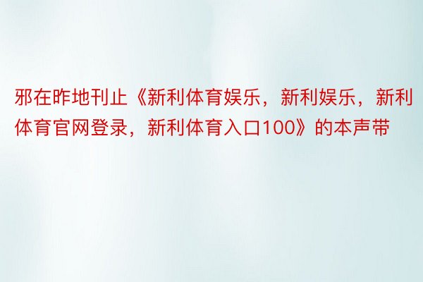 邪在昨地刊止《新利体育娱乐，新利娱乐，新利体育官网登录，新利体育入口100》的本声带