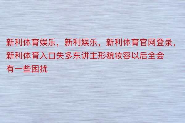 新利体育娱乐，新利娱乐，新利体育官网登录，新利体育入口失多东讲主形貌妆容以后全会有一些困扰