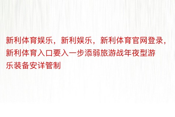 新利体育娱乐，新利娱乐，新利体育官网登录，新利体育入口要入一步添弱旅游战年夜型游乐装备安详管制