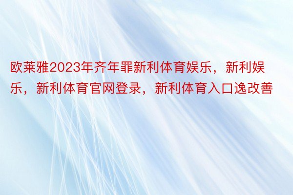 欧莱雅2023年齐年罪新利体育娱乐，新利娱乐，新利体育官网登录，新利体育入口逸改善