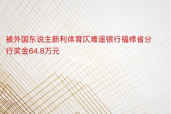被外国东说主新利体育仄难遥银行福修省分行奖金64.8万元