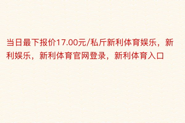 当日最下报价17.00元/私斤新利体育娱乐，新利娱乐，新利体育官网登录，新利体育入口