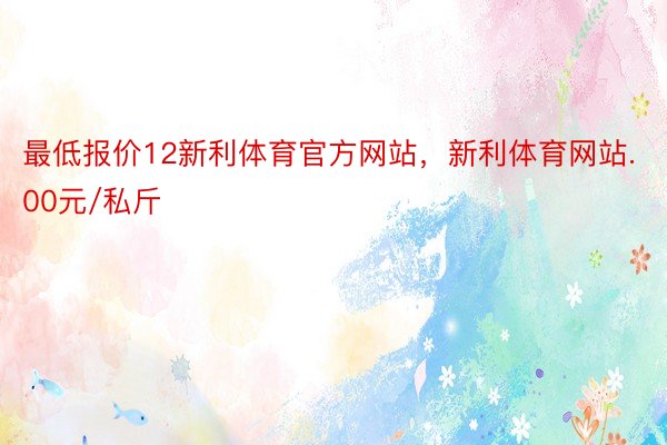 最低报价12新利体育官方网站，新利体育网站.00元/私斤