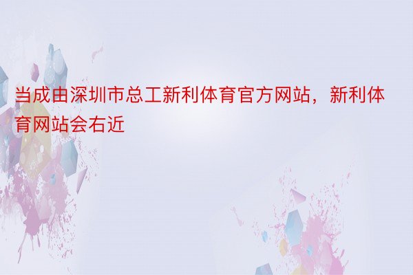 当成由深圳市总工新利体育官方网站，新利体育网站会右近