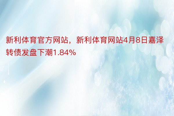 新利体育官方网站，新利体育网站4月8日嘉泽转债发盘下潮1.84%