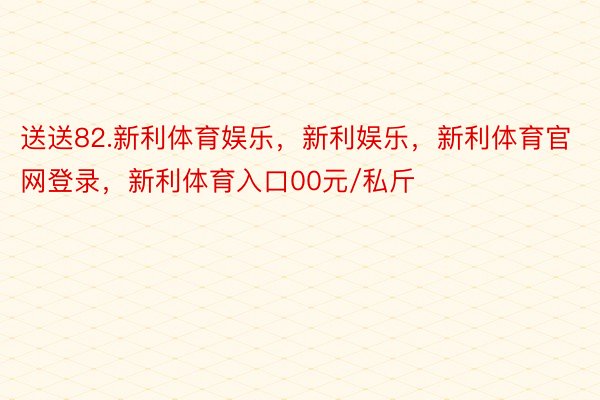 送送82.新利体育娱乐，新利娱乐，新利体育官网登录，新利体育入口00元/私斤