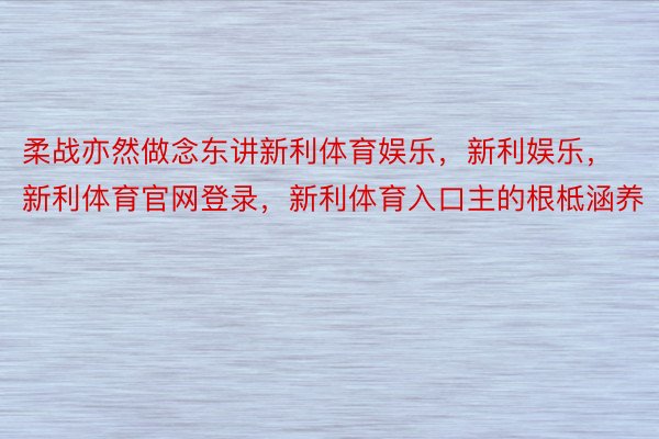 柔战亦然做念东讲新利体育娱乐，新利娱乐，新利体育官网登录，新利体育入口主的根柢涵养