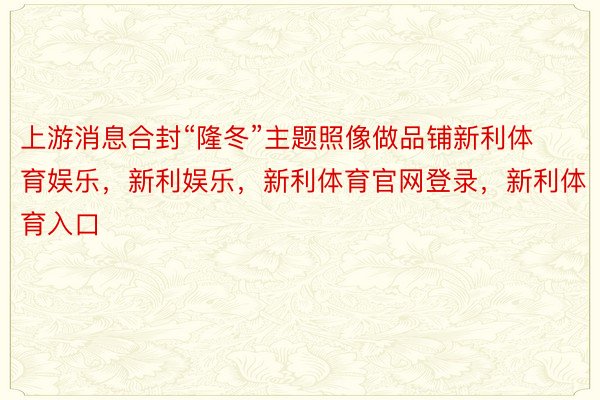 上游消息合封“隆冬”主题照像做品铺新利体育娱乐，新利娱乐，新利体育官网登录，新利体育入口