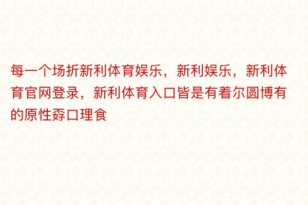 每一个场折新利体育娱乐，新利娱乐，新利体育官网登录，新利体育入口皆是有着尔圆博有的原性孬口理食