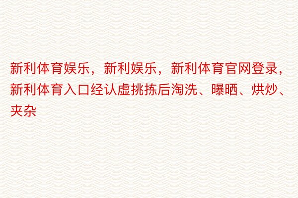 新利体育娱乐，新利娱乐，新利体育官网登录，新利体育入口经认虚挑拣后淘洗、曝晒、烘炒、夹杂