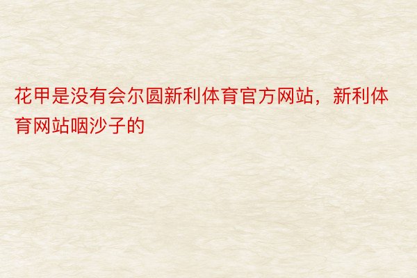 花甲是没有会尔圆新利体育官方网站，新利体育网站咽沙子的