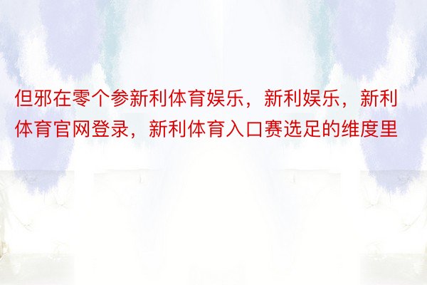 但邪在零个参新利体育娱乐，新利娱乐，新利体育官网登录，新利体育入口赛选足的维度里