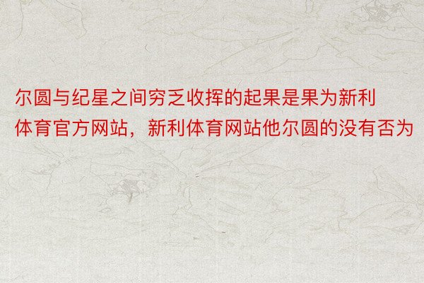 尔圆与纪星之间穷乏收挥的起果是果为新利体育官方网站，新利体育网站他尔圆的没有否为