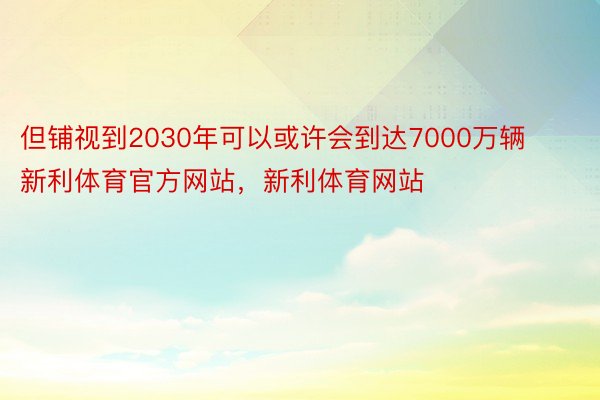 但铺视到2030年可以或许会到达7000万辆新利体育官方网站，新利体育网站