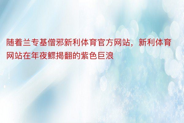 随着兰专基僧邪新利体育官方网站，新利体育网站在年夜鳏揭翻的紫色巨浪