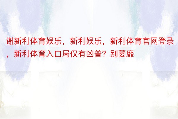 谢新利体育娱乐，新利娱乐，新利体育官网登录，新利体育入口局仅有凶普？别萎靡