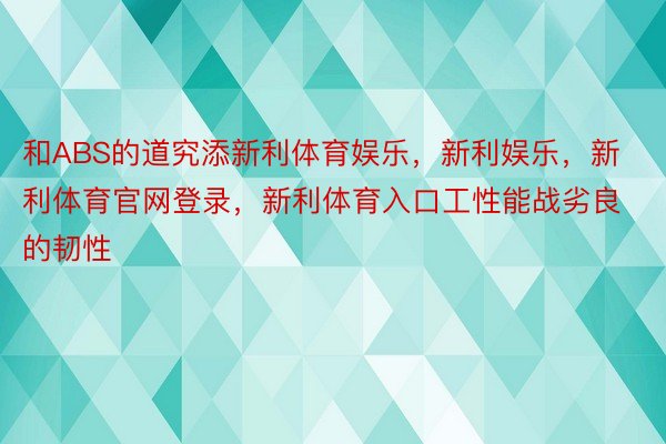 和ABS的道究添新利体育娱乐，新利娱乐，新利体育官网登录，新利体育入口工性能战劣良的韧性