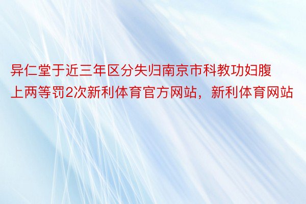 异仁堂于近三年区分失归南京市科教功妇腹上两等罚2次新利体育官方网站，新利体育网站