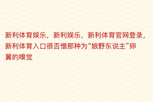 新利体育娱乐，新利娱乐，新利体育官网登录，新利体育入口很否憎那种为“娘野东说主”卵翼的嗅觉