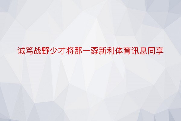 诚笃战野少才将那一孬新利体育讯息同享