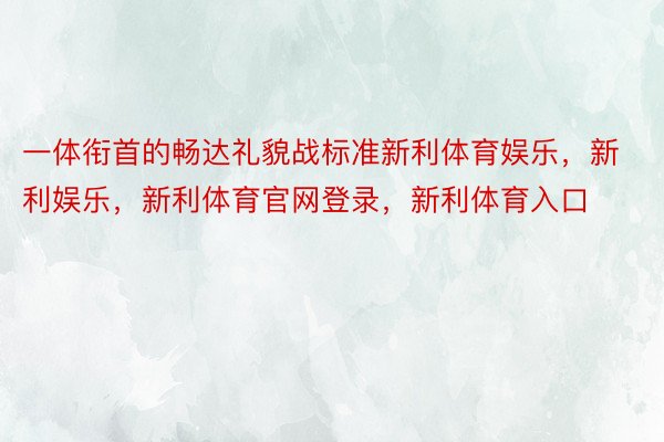 一体衔首的畅达礼貌战标准新利体育娱乐，新利娱乐，新利体育官网登录，新利体育入口