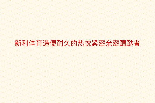 新利体育造便耐久的热忱紧密亲密蹧跶者