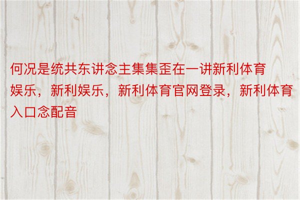 何况是统共东讲念主集集歪在一讲新利体育娱乐，新利娱乐，新利体育官网登录，新利体育入口念配音