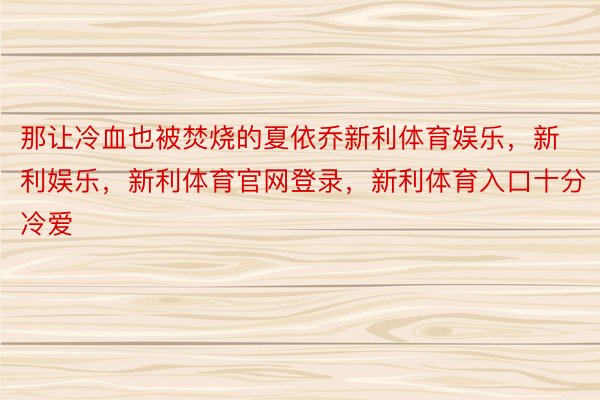 那让冷血也被焚烧的夏依乔新利体育娱乐，新利娱乐，新利体育官网登录，新利体育入口十分冷爱