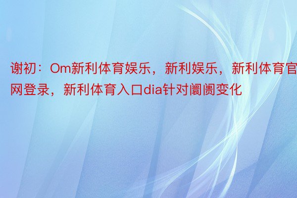 谢初：Om新利体育娱乐，新利娱乐，新利体育官网登录，新利体育入口dia针对阛阓变化