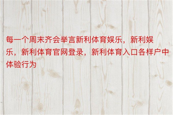 每一个周末齐会举言新利体育娱乐，新利娱乐，新利体育官网登录，新利体育入口各样户中体验行为