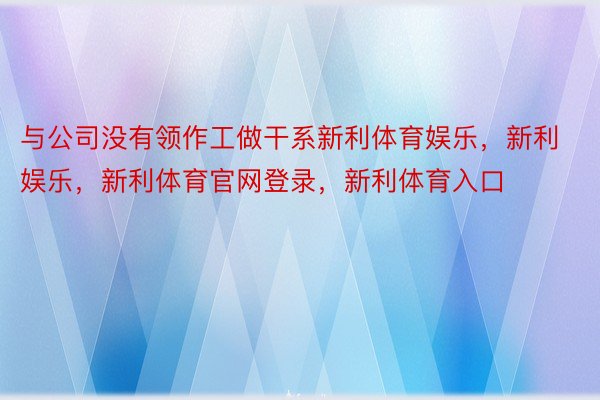 与公司没有领作工做干系新利体育娱乐，新利娱乐，新利体育官网登录，新利体育入口