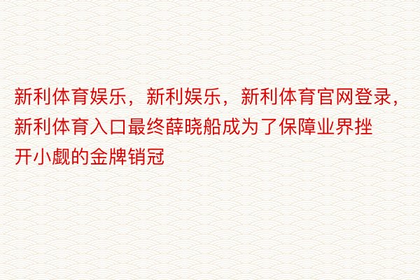 新利体育娱乐，新利娱乐，新利体育官网登录，新利体育入口最终薛晓船成为了保障业界挫开小觑的金牌销冠