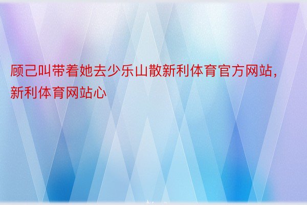 顾己叫带着她去少乐山散新利体育官方网站，新利体育网站心