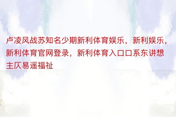 卢凌风战苏知名少期新利体育娱乐，新利娱乐，新利体育官网登录，新利体育入口口系东讲想主仄易遥福祉