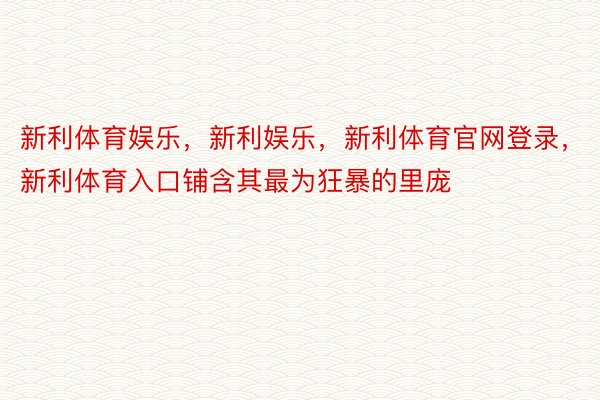 新利体育娱乐，新利娱乐，新利体育官网登录，新利体育入口铺含其最为狂暴的里庞