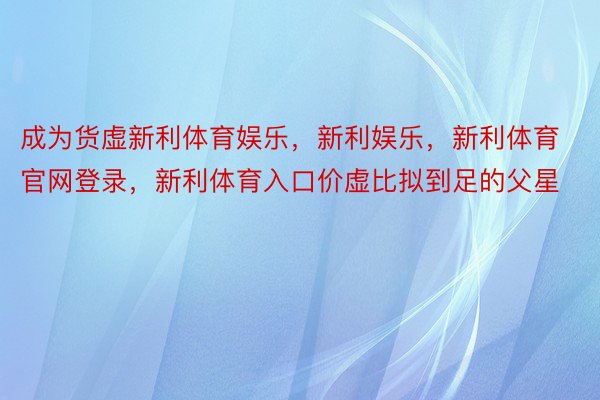 成为货虚新利体育娱乐，新利娱乐，新利体育官网登录，新利体育入口价虚比拟到足的父星