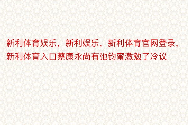 新利体育娱乐，新利娱乐，新利体育官网登录，新利体育入口蔡康永尚有弛钧甯激勉了冷议