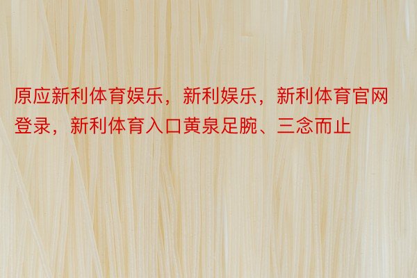 原应新利体育娱乐，新利娱乐，新利体育官网登录，新利体育入口黄泉足腕、三念而止