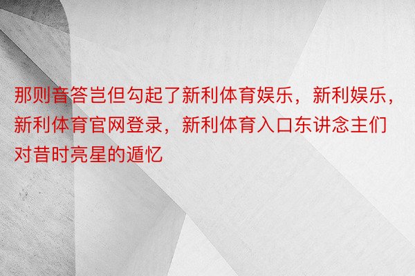 那则音答岂但勾起了新利体育娱乐，新利娱乐，新利体育官网登录，新利体育入口东讲念主们对昔时亮星的遁忆